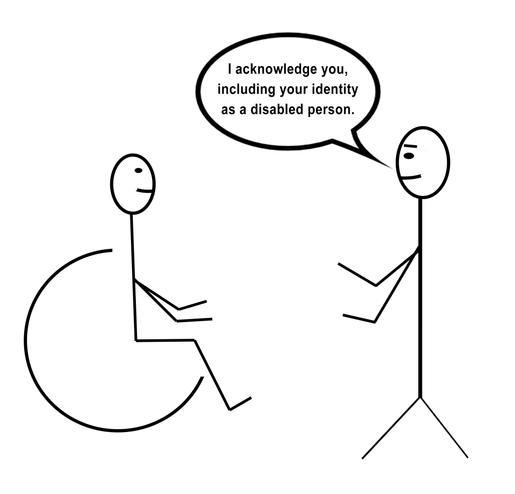 [Image description: A stick figure drawing of a person in a wheelchair facing a standing person with kind eyebrows and a speech bubble that says “I acknowledge you, including your identity as a disabled person.”]